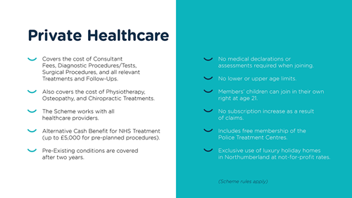 This slide is titled 'Private Healthcare'. The bullet points read: covers the cost of Consultant Fees, Diagnostic Procedures/Tests, Surgical Procedures, and all relevant Treatments and Follow-Ups; also covers the cost of Physiotherapy, Osteopathy, and Chiropractic Treatments; the Scheme works with all healthcare providers; alternative cash benefit for NHS Treatment (up to £5000 for pre-planned procedures); pre-existing conditions are covered after two years; no medical declarations or assessments required when joining; no lower or upper age limits; members' children can join in their own right at age 21; no subscription increase as a result of claims; includes free membership of the Police Treatment Centres; and exclusive use of luxury holiday homes in Northumberland at not-for-profit rates. Scheme rules apply.